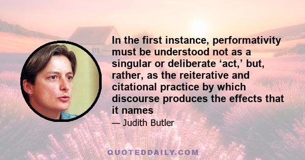 In the first instance, performativity must be understood not as a singular or deliberate ‘act,’ but, rather, as the reiterative and citational practice by which discourse produces the effects that it names