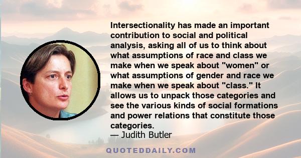 Intersectionality has made an important contribution to social and political analysis, asking all of us to think about what assumptions of race and class we make when we speak about women or what assumptions of gender