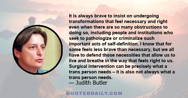 It is always brave to insist on undergoing transformations that feel necessary and right even when there are so many obstructions to doing so, including people and institutions who seek to pathologize or criminalize