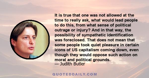 It is true that one was not allowed at the time to really ask, what would lead people to do this, from what sense of political outrage or injury? And in that way, the possibility of sympathetic identification was