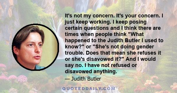 It's not my concern. It's your concern. I just keep working. I keep posing certain questions and I think there are times when people think What happened to the Judith Butler I used to know? or She's not doing gender