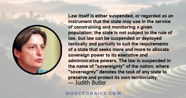 Law itself is either suspended, or regarded as an instrument that the state may use in the service of constraining and monitoring a given population; the state is not subject to the rule of law, but law can be suspended 