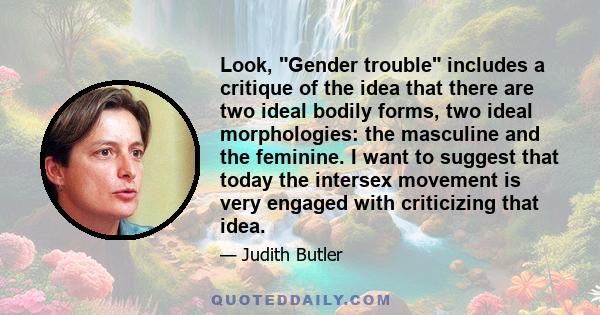 Look, Gender trouble includes a critique of the idea that there are two ideal bodily forms, two ideal morphologies: the masculine and the feminine. I want to suggest that today the intersex movement is very engaged with 