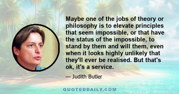 Maybe one of the jobs of theory or philosophy is to elevate principles that seem impossible, or that have the status of the impossible, to stand by them and will them, even when it looks highly unlikely that they'll