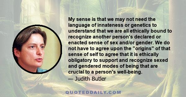 My sense is that we may not need the language of innateness or genetics to understand that we are all ethically bound to recognize another person's declared or enacted sense of sex and/or gender. We do not have to agree 