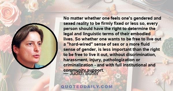 No matter whether one feels one's gendered and sexed reality to be firmly fixed or less so, every person should have the right to determine the legal and linguistic terms of their embodied lives. So whether one wants to 