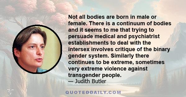 Not all bodies are born in male or female. There is a continuum of bodies and it seems to me that trying to persuade medical and psychiatrist establishments to deal with the intersex involves critique of the binary