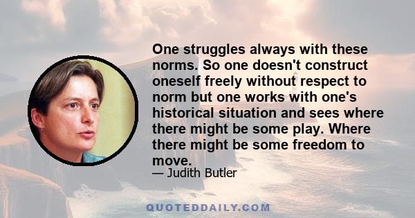 One struggles always with these norms. So one doesn't construct oneself freely without respect to norm but one works with one's historical situation and sees where there might be some play. Where there might be some