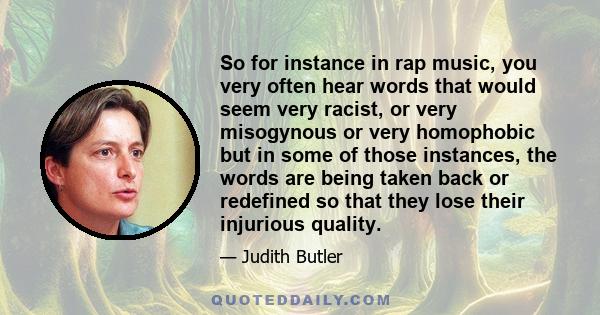 So for instance in rap music, you very often hear words that would seem very racist, or very misogynous or very homophobic but in some of those instances, the words are being taken back or redefined so that they lose