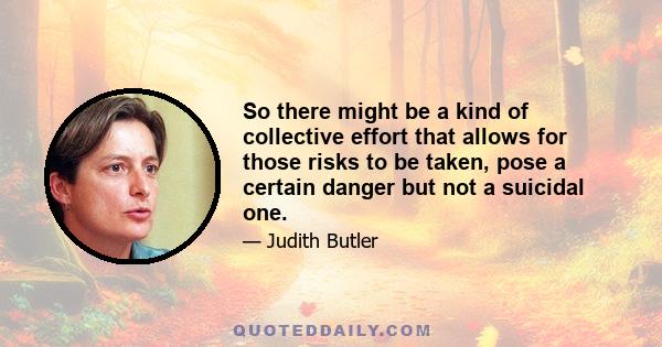 So there might be a kind of collective effort that allows for those risks to be taken, pose a certain danger but not a suicidal one.