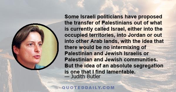 Some Israeli politicians have proposed the transfer of Palestinians out of what is currently called Israel, either into the occupied territories, into Jordan or out into other Arab lands, with the idea that there would