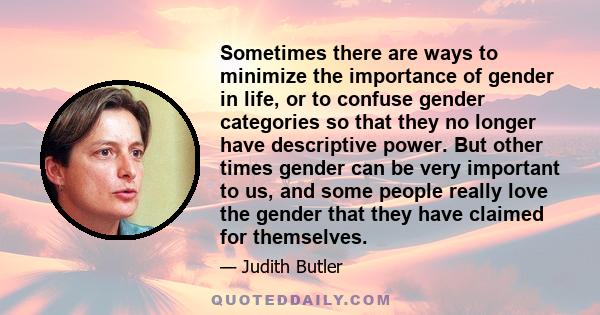 Sometimes there are ways to minimize the importance of gender in life, or to confuse gender categories so that they no longer have descriptive power. But other times gender can be very important to us, and some people