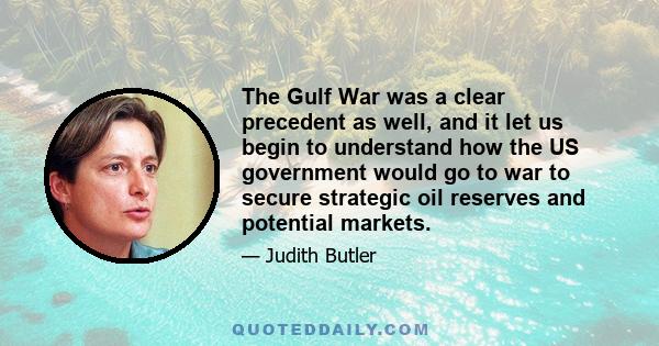 The Gulf War was a clear precedent as well, and it let us begin to understand how the US government would go to war to secure strategic oil reserves and potential markets.