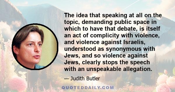 The idea that speaking at all on the topic, demanding public space in which to have that debate, is itself an act of complicity with violence, and violence against Israelis, understood as synonymous with Jews, and so