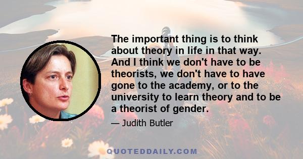 The important thing is to think about theory in life in that way. And I think we don't have to be theorists, we don't have to have gone to the academy, or to the university to learn theory and to be a theorist of gender.