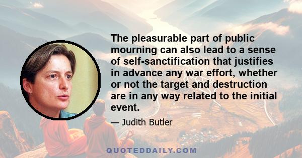 The pleasurable part of public mourning can also lead to a sense of self-sanctification that justifies in advance any war effort, whether or not the target and destruction are in any way related to the initial event.