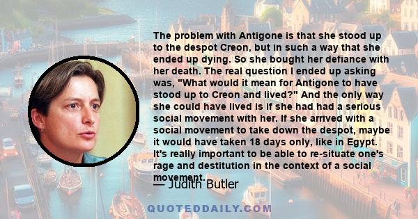 The problem with Antigone is that she stood up to the despot Creon, but in such a way that she ended up dying. So she bought her defiance with her death. The real question I ended up asking was, What would it mean for