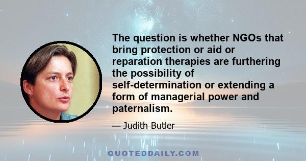 The question is whether NGOs that bring protection or aid or reparation therapies are furthering the possibility of self-determination or extending a form of managerial power and paternalism.