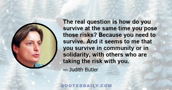 The real question is how do you survive at the same time you pose those risks? Because you need to survive. And it seems to me that you survive in community or in solidarity, with others who are taking the risk with you.