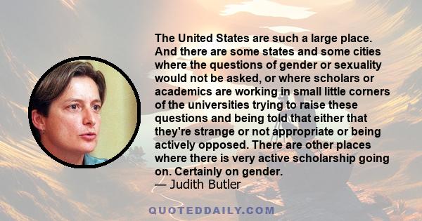 The United States are such a large place. And there are some states and some cities where the questions of gender or sexuality would not be asked, or where scholars or academics are working in small little corners of