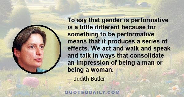 To say that gender is performative is a little different because for something to be performative means that it produces a series of effects. We act and walk and speak and talk in ways that consolidate an impression of