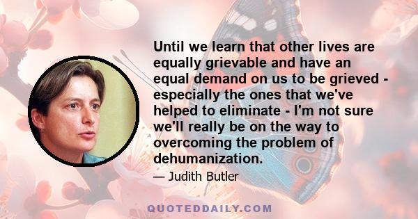 Until we learn that other lives are equally grievable and have an equal demand on us to be grieved - especially the ones that we've helped to eliminate - I'm not sure we'll really be on the way to overcoming the problem 