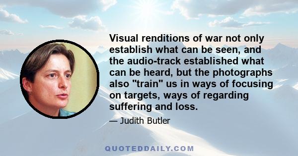 Visual renditions of war not only establish what can be seen, and the audio-track established what can be heard, but the photographs also train us in ways of focusing on targets, ways of regarding suffering and loss.