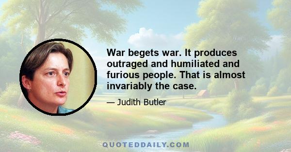 War begets war. It produces outraged and humiliated and furious people. That is almost invariably the case.