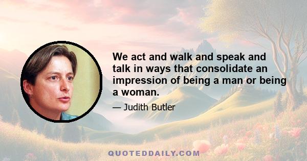 We act and walk and speak and talk in ways that consolidate an impression of being a man or being a woman.