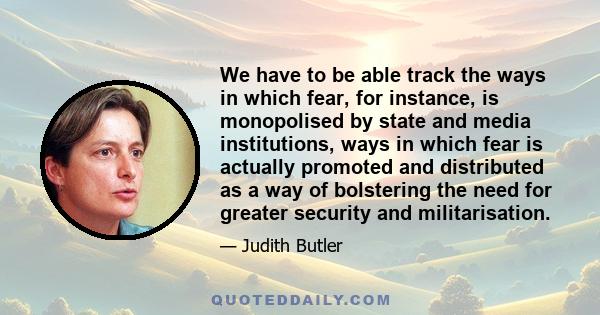 We have to be able track the ways in which fear, for instance, is monopolised by state and media institutions, ways in which fear is actually promoted and distributed as a way of bolstering the need for greater security 