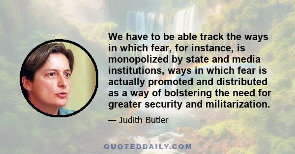 We have to be able track the ways in which fear, for instance, is monopolized by state and media institutions, ways in which fear is actually promoted and distributed as a way of bolstering the need for greater security 