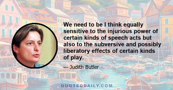 We need to be I think equally sensitive to the injurious power of certain kinds of speech acts but also to the subversive and possibly liberatory effects of certain kinds of play.