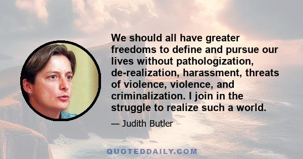 We should all have greater freedoms to define and pursue our lives without pathologization, de-realization, harassment, threats of violence, violence, and criminalization. I join in the struggle to realize such a world.