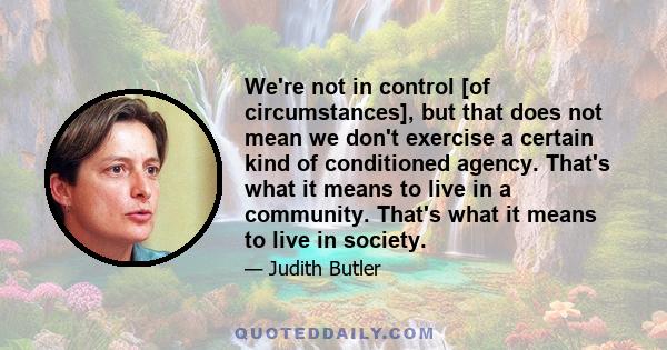 We're not in control [of circumstances], but that does not mean we don't exercise a certain kind of conditioned agency. That's what it means to live in a community. That's what it means to live in society.