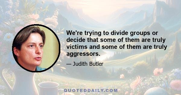 We're trying to divide groups or decide that some of them are truly victims and some of them are truly aggressors.