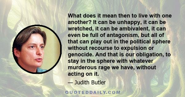 What does it mean then to live with one another? It can be unhappy, it can be wretched, it can be ambivalent, it can even be full of antagonism, but all of that can play out in the political sphere without recourse to