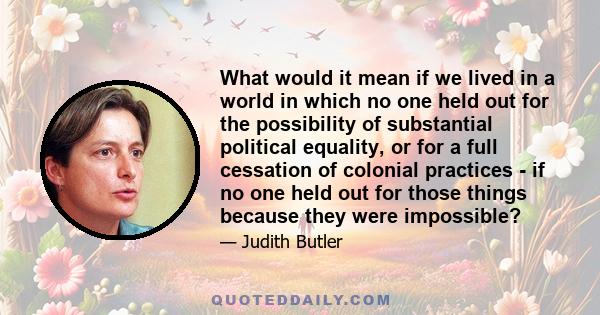 What would it mean if we lived in a world in which no one held out for the possibility of substantial political equality, or for a full cessation of colonial practices - if no one held out for those things because they