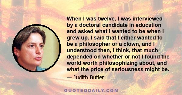 When I was twelve, I was interviewed by a doctoral candidate in education and asked what I wanted to be when I grew up. I said that I either wanted to be a philosopher or a clown, and I understood then, I think, that