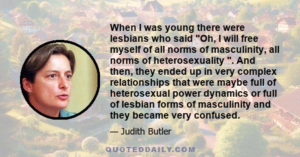 When I was young there were lesbians who said Oh, I will free myself of all norms of masculinity, all norms of heterosexuality . And then, they ended up in very complex relationships that were maybe full of heterosexual 