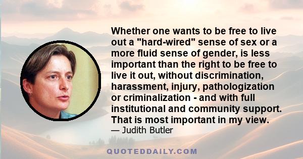 Whether one wants to be free to live out a hard-wired sense of sex or a more fluid sense of gender, is less important than the right to be free to live it out, without discrimination, harassment, injury, pathologization 