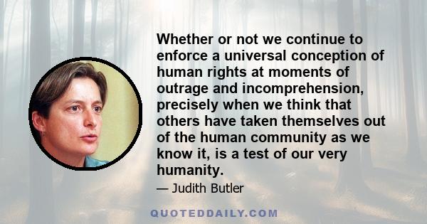 Whether or not we continue to enforce a universal conception of human rights at moments of outrage and incomprehension, precisely when we think that others have taken themselves out of the human community as we know it, 