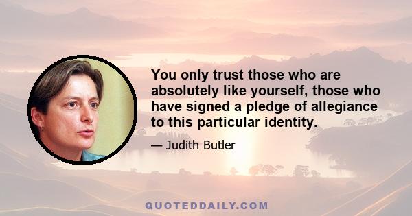 You only trust those who are absolutely like yourself, those who have signed a pledge of allegiance to this particular identity.