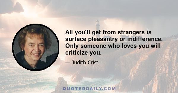 All you'll get from strangers is surface pleasantry or indifference. Only someone who loves you will criticize you.