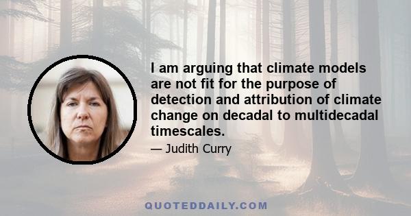 I am arguing that climate models are not fit for the purpose of detection and attribution of climate change on decadal to multidecadal timescales.