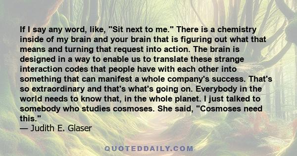 If I say any word, like, Sit next to me. There is a chemistry inside of my brain and your brain that is figuring out what that means and turning that request into action. The brain is designed in a way to enable us to