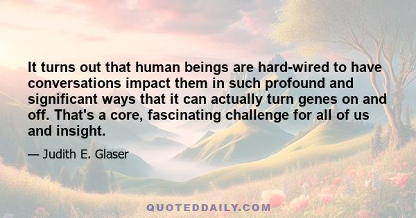 It turns out that human beings are hard-wired to have conversations impact them in such profound and significant ways that it can actually turn genes on and off. That's a core, fascinating challenge for all of us and