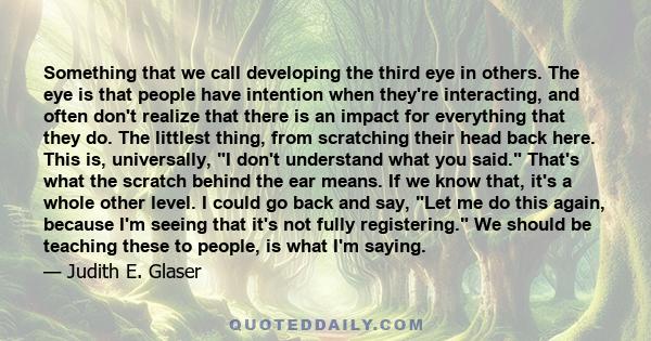 Something that we call developing the third eye in others. The eye is that people have intention when they're interacting, and often don't realize that there is an impact for everything that they do. The littlest thing, 