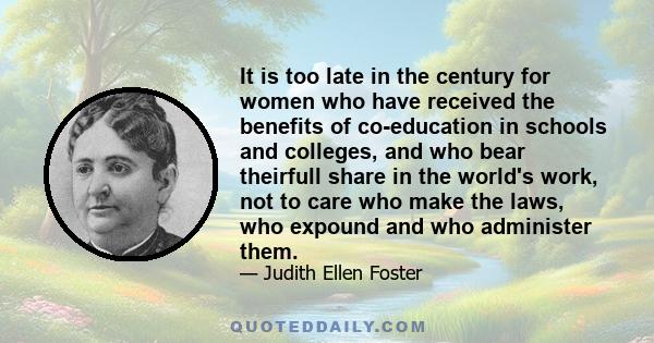 It is too late in the century for women who have received the benefits of co-education in schools and colleges, and who bear theirfull share in the world's work, not to care who make the laws, who expound and who