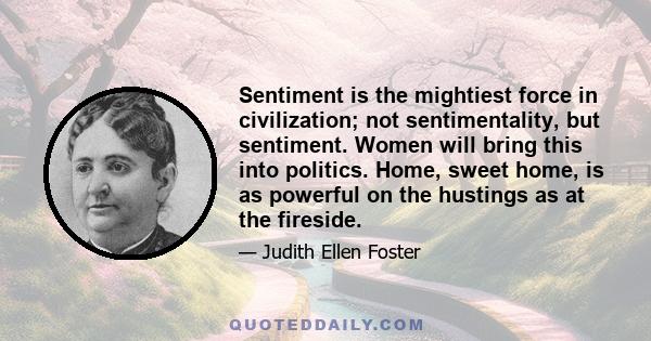 Sentiment is the mightiest force in civilization; not sentimentality, but sentiment. Women will bring this into politics. Home, sweet home, is as powerful on the hustings as at the fireside.