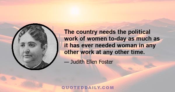 The country needs the political work of women to-day as much as it has ever needed woman in any other work at any other time.